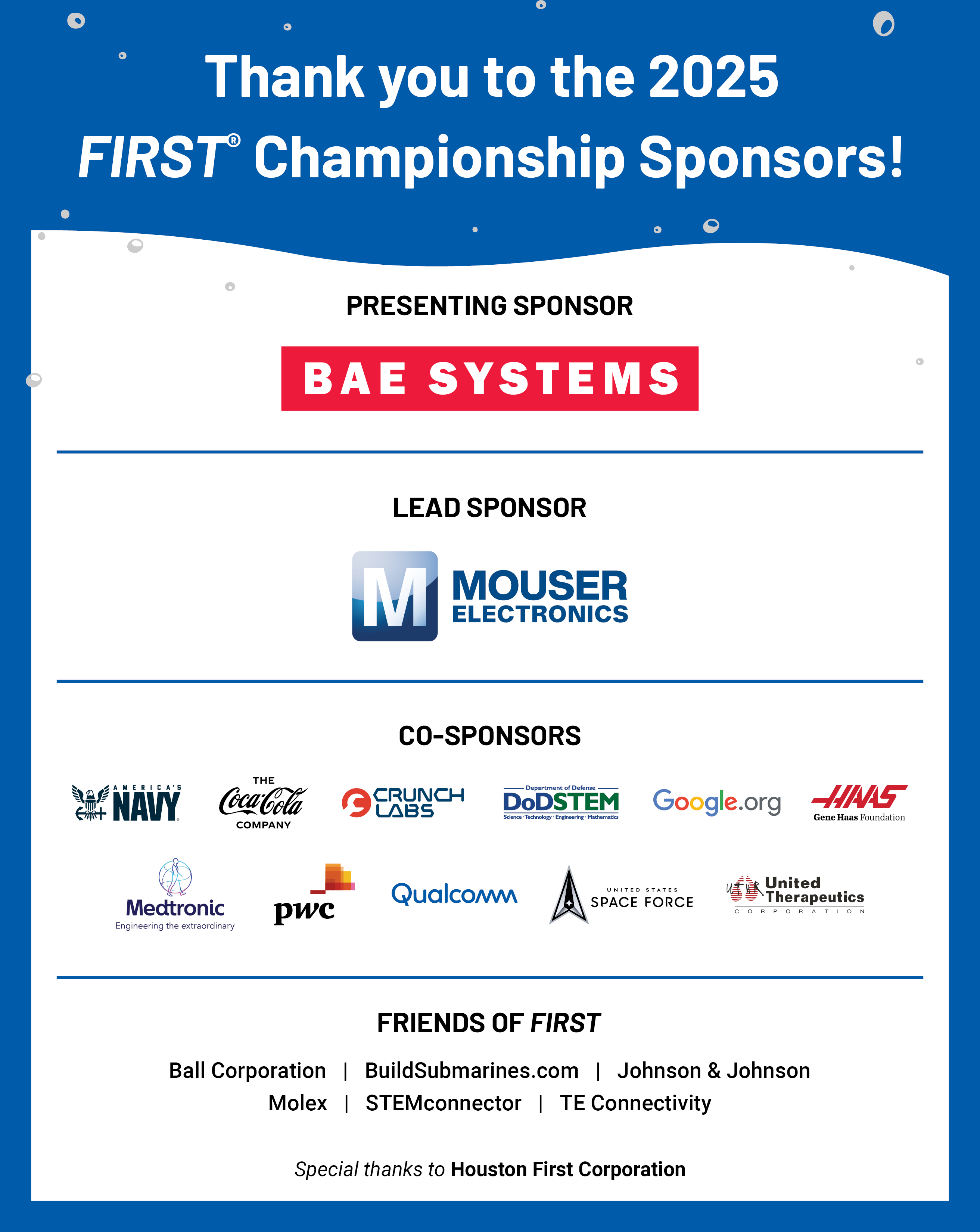 2025 FIRST Championship Sponsors: The 2025 FIRST Championship is presented by BAE Systems. The Lead Sponsor is Mouser Electronics. Co-Sponsors include CrunchLabs, the Coca-Cola Company, DoD STEM, the Gene Haas Foundation, PwC, United Therapeutics, and the United States Space Force. Friends of FIRST Sponsors include Aramco, Ball, BuildSubmarines.com, Johnson & Johnson, Medtronic, Molex, STEMconnector, and TE Connectivity.